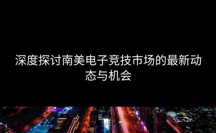 深度探讨南美电子竞技市场的最新动态与机会