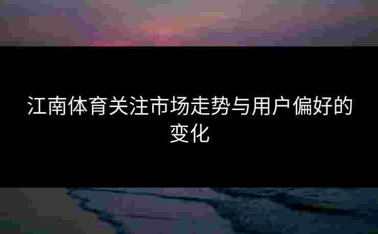 江南体育关注市场走势与用户偏好的变化 江南体育关注市场走势与用户偏好的变化