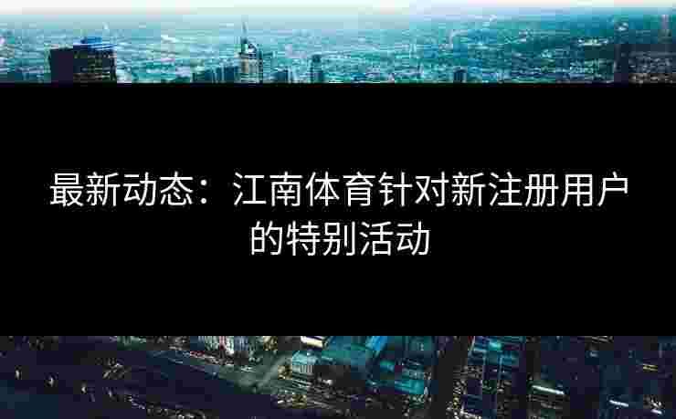 最新动态：江南体育针对新注册用户的特别活动