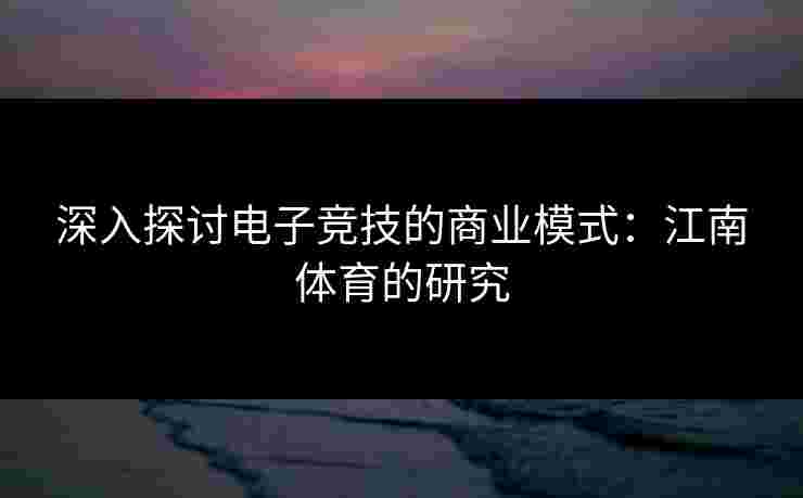 深入探讨电子竞技的商业模式：江南体育的研究