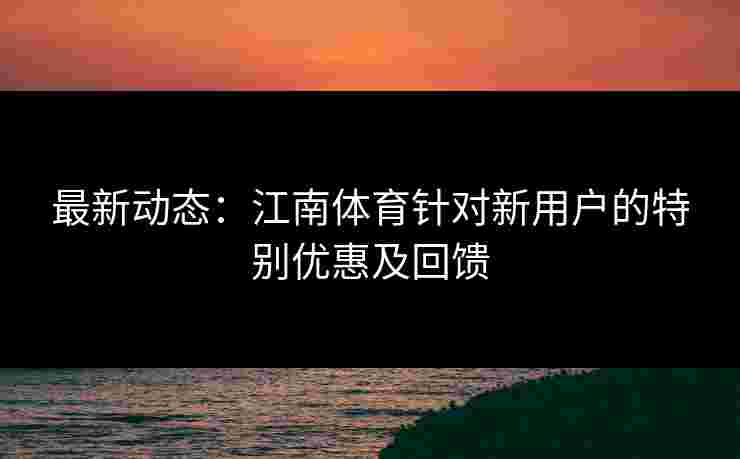 最新动态：江南体育针对新用户的特别优惠及回馈